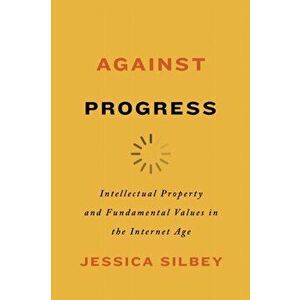 Against Progress. Intellectual Property and Fundamental Values in the Internet Age, Paperback - Jessica Silbey imagine