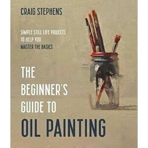 The Beginner's Guide to Oil Painting. Simple Still Life Projects to Help You Master the Basics, Paperback - Craig Stephens imagine