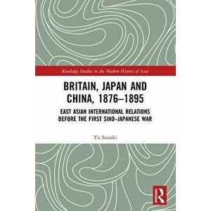 Britain, Japan and China, 1876-1895. East Asian International Relations before the First Sino-Japanese War, Paperback - Yu Suzuki imagine