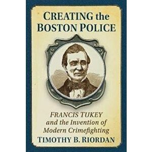 Creating the Boston Police. Francis Tukey and the Invention of Modern Crime Fighting, Paperback - Timothy B. Riordan imagine