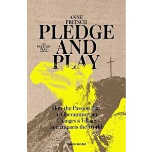 Pledge and Play. How the Passion Play in Oberammergau Changes a Village and Impacts the World, Paperback - Anne Fritsch imagine