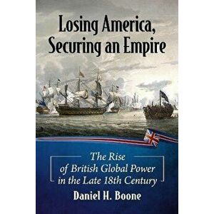 Losing America, Securing an Empire. The Rise of British Global Power in the Late 18th Century, Paperback - Daniel H. Boone imagine