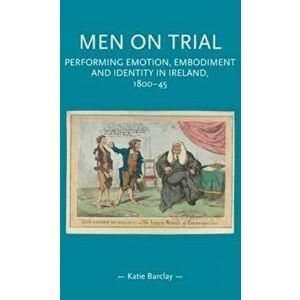 Men on Trial. Performing Emotion, Embodiment and Identity in Ireland, 1800-45, Paperback - Katie Barclay imagine