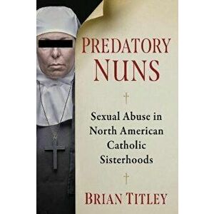 Predatory Nuns. Sexual Abuse in North American Catholic Sisterhoods, Paperback - Brian Titley imagine