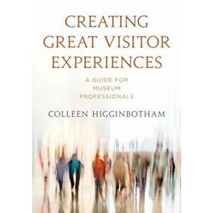 Creating Great Visitor Experiences. A Guide for Museum Professionals, Paperback - Colleen Higginbotham imagine