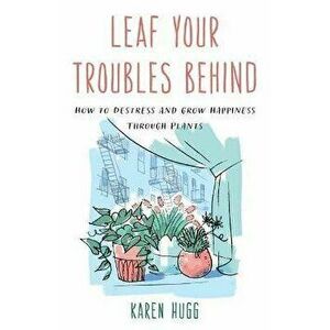 Leaf Your Troubles Behind. How to Destress and Grow Happiness through Plants, Paperback - Karen Hugg imagine