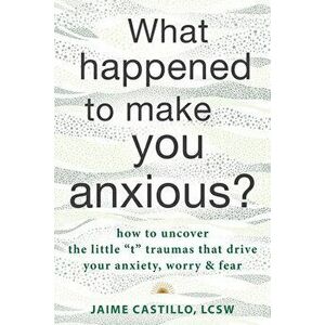 What Happened to Make You Anxious?. How to Uncover the Little "t" Traumas that Drive Your Anxiety, Worry, and Fear, Paperback - Jaime Castillo imagine