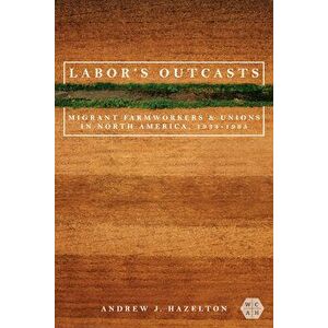 Labor's Outcasts. Migrant Farmworkers and Unions in North America, 1934-1966, Paperback - Andrew J. Hazelton imagine