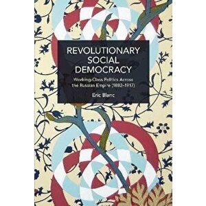 Revolutionary Social Democracy. Working-Class Politics Across the Russian Empire (1882-1917), Paperback - Eric Blanc imagine