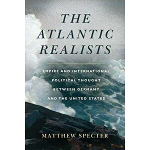 The Atlantic Realists. Empireand International Political Thought Between Germany and the United States, Paperback - Matthew Specter imagine