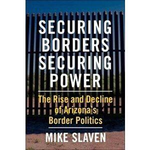 Securing Borders, Securing Power. The Rise and Decline of Arizona's Border Politics, Paperback - Mike Slaven imagine