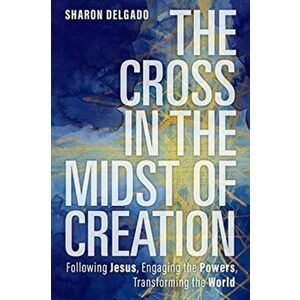 The Cross in the Midst of Creation. Following Jesus, Engaging the Powers, Transforming the World, Paperback - Sharon Delgado imagine