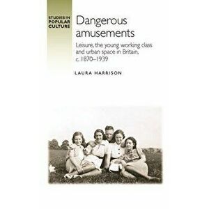 Dangerous Amusements. Leisure, the Young Working Class and Urban Space in Britain, c. 1870-1939, Hardback - Laura Harrison imagine