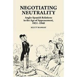 Negotiating Neutrality. Anglo-Spanish Relations in the Age of Appeasement, 1931-1940, Hardback - Scott Ramsay imagine