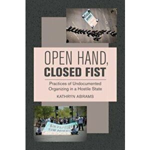Open Hand, Closed Fist. Practices of Undocumented Organizing in a Hostile State, Paperback - Kathryn Abrams imagine