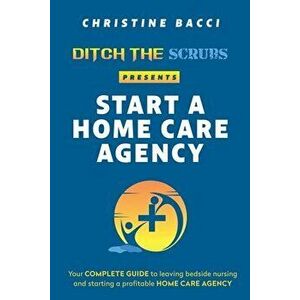 Ditch the Scrubs Presents Start a Homecare Agency: Your Complete Guide to Leaving Bedside Nursing and Starting a Profitable Home Care Agency - Christi imagine
