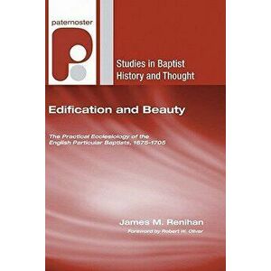 Edification and Beauty: The Practical Ecclesiology of the English Particular Baptists, 1675-1705, Paperback - James M. Renihan imagine