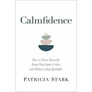 Calmfidence: How to Trust Yourself, Tame Your Inner Critic, and Shine in Any Spotlight, Hardcover - Patricia Stark imagine