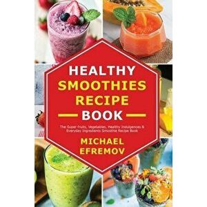 Healthy Smoothies recipe book: The Super fruits, Vegetables, Healthy Indulgences & Everyday Ingredients Smoothie Recipe Book - Michael Efremov imagine