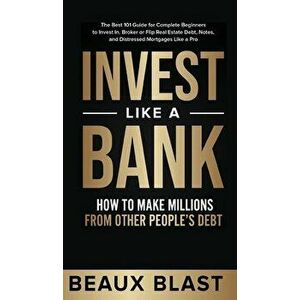 Invest Like a Bank: How to Make Millions From Other People's Debt.: The Best 101 Guide for Complete Beginners to Invest In, Broker or Flip - Beaux Bla imagine