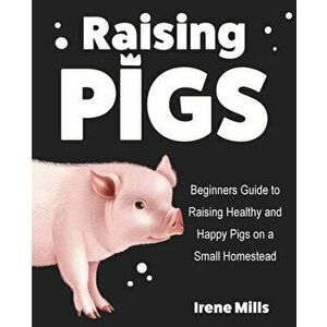 Raising Pigs: Beginners Guide to Raising Healthy and Happy Pigs on a Small Homestead, Paperback - Irene Mills imagine