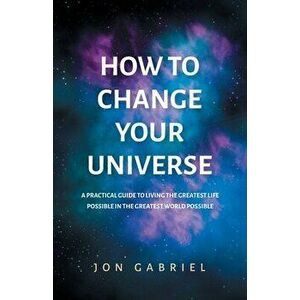 How to Change Your Universe: A practical guide to living the greatest life possible - in the greatest world possible - Jon Gabriel imagine