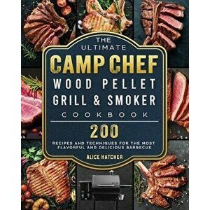 The Ultimate Camp Chef Wood Pellet Grill & Smoker Cookbook: 200 Recipes and Techniques for the Most Flavorful and Delicious Barbecue - Alice Hatcher imagine