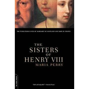 The Sisters of Henry VIII: The Tumultuous Lives of Margaret of Scotland and Mary of France, Paperback - Maria Perry imagine