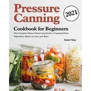Pressure Canning Cookbook for Beginners 2021: The Complete Home Preserving Guide to Canning Fruit, Vegetables, Meats in a Jar, and More - Sarmi Tony imagine