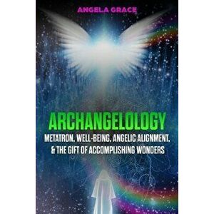 Archangelology: Metatron, Well-Being, Angelic Alignment, & the Gift of Accomplishing Wonders, Paperback - Angela Grace imagine