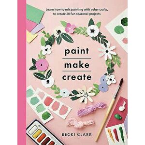 Paint, Make, Create: Learn How to Mix Painting with Other Crafts to Create 20 Fun Seasonal Projects, Paperback - Becki Clark imagine