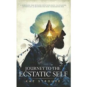 Journey to the Ecstatic Self: A Workbook for Settling into your Skin, Cultivating Authenticity, and Reconnecting with your Radiant Self - Kae Strouse imagine