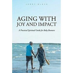 Aging with Joy and Impact: A Practical Spiritual Guide for Baby Boomers, Paperback - Jerry Black imagine