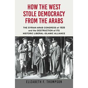 How the West Stole Democracy from the Arabs: The Syrian Congress of 1920 and the Destruction of Its Historic Liberal-Islamic Alliance - Elizabeth F. T imagine