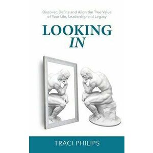 Looking In: Discover, Define and Align the True Value of Your Life, Leadership and Legacy, Paperback - Traci Philips imagine