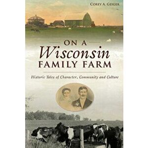 On a Wisconsin Family Farm: Historic Tales of Character, Community and Culture, Paperback - Corey A. Geiger imagine