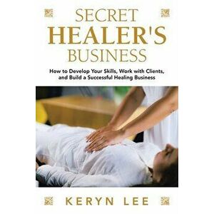 Secret Healer's Business: How to Develop Your Skills, Work with Clients, and Build a Successful Healing Business - Keryn Lee imagine