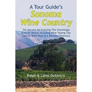 A Tour Guide's Sonoma Wine Country: The Secrets for Enjoying This Charmingly Eclectic Region Including Wine Tasting Tips, Maps & a Detailed Winery Dir imagine