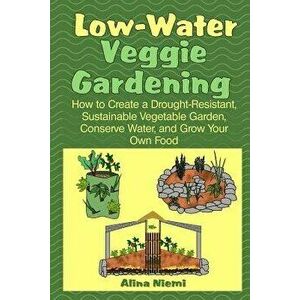 Low Water Veggie Gardening: How to Create a Drought-Resistant, Sustainable Vegetable Garden, Conserve Water, and Grow Your Own Food - Alina Niemi imagine