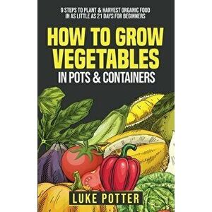 How To Grow Vegetables In Pots and Containers: 9 Steps To Plant & Harvest Organic Food In As Little As 21 Days for Beginners - Luke Potter imagine