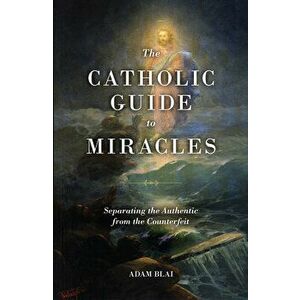 The Catholic Guide to Miracles: Separating the Authentic from the Counterfeit, Paperback - Adam Blai imagine