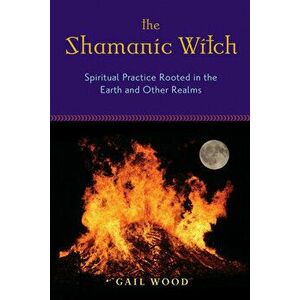 The Shamanic Witch: Spiritual Practice Rooted in the Earth and Other Realms, Paperback - Gail Wood imagine
