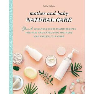 Mother and Baby Natural Care: French Wellness Secrets and Recipes for New and Expecting Mothers and Their Little Ones - Émilie Hébert imagine