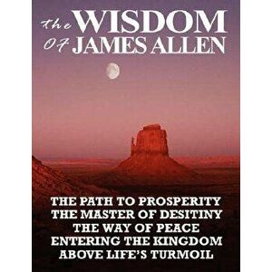 The Wisdom of James Allen: The Path to Prosperity, the Master of Desitiny, the Way of Peace, Entering the Kingdom, Above Life's Turmoil - James Allen imagine
