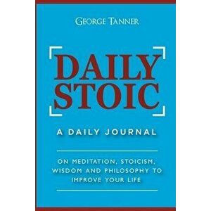 Daily Stoic: A Daily Journal: On Meditation, Stoicism, Wisdom and Philosophy to Improve Your Life: A Daily Journal: On Meditation, - George Tanner imagine