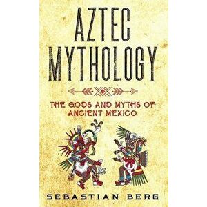 Aztec Mythology: The Gods and Myths of Ancient Mexico, Paperback - Sebastian Berg imagine