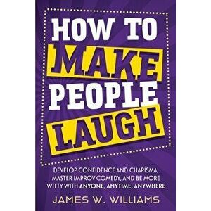 How to Make People Laugh: Develop Confidence and Charisma, Master Improv Comedy, and Be More Witty with Anyone, Anytime, Anywhere - James W. Williams imagine