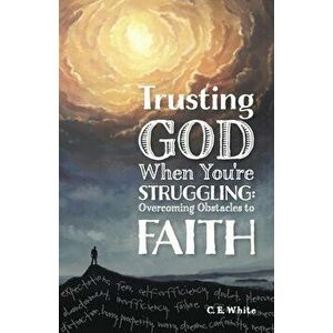 Trusting God When You're Struggling: Overcoming Obstacles to Faith, Paperback - C. E. White imagine