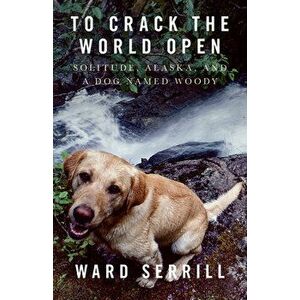To Crack the World Open: Solitude, Alaska, and a Dog Named Woody, Paperback - Ward Serrill imagine