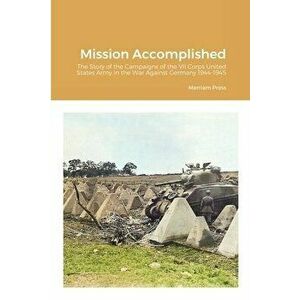 Mission Accomplished: The Story of the Campaigns of the VII Corps United States Army in the War Against Germany 1944-1945 - Merriam Press imagine